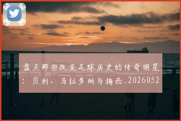 盘点那些改变足球历史的传奇明星：贝利、马拉多纳与梅西_20260523113557