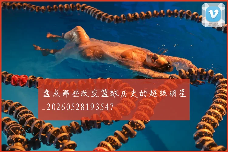 盘点那些改变篮球历史的超级明星_20260528193547