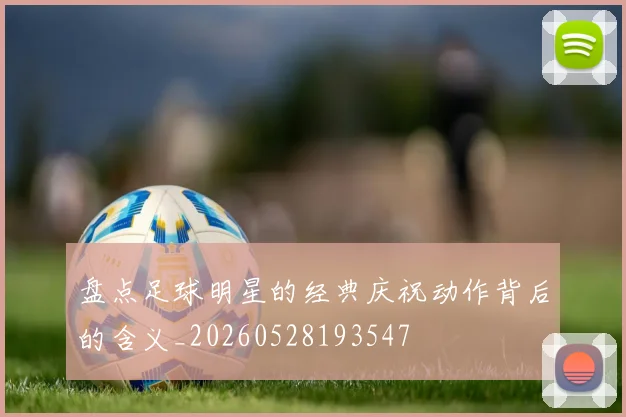 盘点足球明星的经典庆祝动作背后的含义_20260528193547