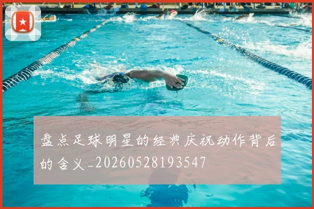 盘点足球明星的经典庆祝动作背后的含义_20260528193547